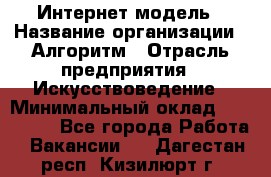 Интернет-модель › Название организации ­ Алгоритм › Отрасль предприятия ­ Искусствоведение › Минимальный оклад ­ 160 000 - Все города Работа » Вакансии   . Дагестан респ.,Кизилюрт г.